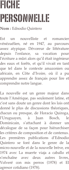 Fiche personnelle
Nom : Ednodio Quintero

Est un nouvelliste et romancier vénézuélien, né en 1947, au parcours assez atypique. Dévoreur de littérature depuis l’enfance, sa vocation pour l’écriture a mûri alors qu’il était ingénieur des eaux et forêts, et qu’il vivait en tant que tel dans le contexte amazonien ou africain, en Côte d’Ivoire, où il a pu apprendre assez de français pour lire et comprendre notre langue.
 
La nouvelle est un genre majeur dans toute l’Amérique, pas seulement latine, et c’est sans doute un genre dont les lois ont donné le plus de discussions théoriques, chacun ou presque, de Horacio Quiroga, l’Uruguayen, à Juan Bosch, le Dominicain, s’attachant à donner un décalogue de sa façon pour hiérarchiser les critères de composition et de contenus.
Les premières publications d’Ednodio Quintero se font dans le genre de la micro-nouvelle et de la nouvelle brève, en 1974 avec La muerte viaja a caballo et s’enchaîne avec deux autres livres, Volveré con mis perros (1978) et El agresor cotidiano (1978).