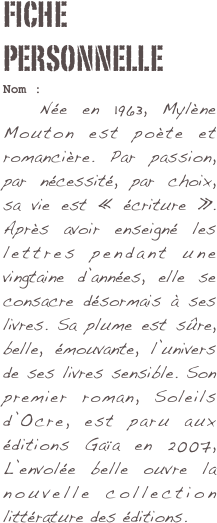 Fiche personnelle
Nom : 	Née en 1963, Mylène Mouton est poète et romancière. Par passion, par nécessité, par choix, sa vie est « écriture ». Après avoir enseigné les lettres pendant une vingtaine d’années, elle se consacre désormais à ses livres. Sa plume est sûre, belle, émouvante, l’univers de ses livres sensible. Son premier roman, Soleils d’Ocre, est paru aux éditions Gaïa en 2007, L’envolée belle ouvre la nouvelle collection littérature des éditions.