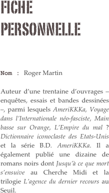 Fiche personnelle

Nom : Roger Martin 

Auteur d’une trentaine d’ouvrages – enquêtes, essais et bandes dessinées –, parmi lesquels AmeriKKKa, Voyage dans l’Internationale néo-fasciste, Main basse sur Orange, L’Empire du mal ? Dictionnaire iconoclaste des Etats-Unis et la série B.D. AmeriKKKa. Il a également publié une dizaine de romans noirs dont Jusqu’à ce que mort s’ensuive au Cherche Midi et la trilogie L’agence du dernier recours au Seuil.