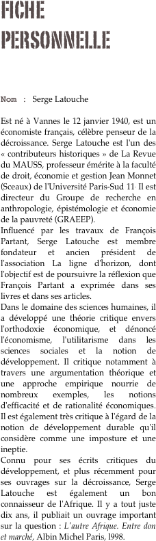Fiche personnelle

Nom : Serge Latouche

Est né à Vannes le 12 janvier 1940, est un économiste français, célèbre penseur de la décroissance. Serge Latouche est l'un des « contributeurs historiques » de La Revue du MAUSS, professeur émérite à la faculté de droit, économie et gestion Jean Monnet (Sceaux) de l'Université Paris-Sud 11. Il est directeur du Groupe de recherche en anthropologie, épistémologie et économie de la pauvreté (GRAEEP).
Influencé par les travaux de François Partant, Serge Latouche est membre fondateur et ancien président de l'association La ligne d'horizon, dont l'objectif est de poursuivre la réflexion que François Partant a exprimée dans ses livres et dans ses articles.
Dans le domaine des sciences humaines, il a développé une théorie critique envers l'orthodoxie économique, et dénoncé l'économisme, l'utilitarisme dans les sciences sociales et la notion de développement. Il critique notamment à travers une argumentation théorique et une approche empirique nourrie de nombreux exemples, les notions d'efficacité et de rationalité économiques. Il est également très critique à l'égard de la notion de développement durable qu'il considère comme une imposture et une ineptie.
Connu pour ses écrits critiques du développement, et plus récemment pour ses ouvrages sur la décroissance, Serge Latouche est également un bon connaisseur de l'Afrique. Il y a tout juste dix ans, il publiait un ouvrage important sur la question : L'autre Afrique. Entre don et marché, Albin Michel Paris, l998. 



