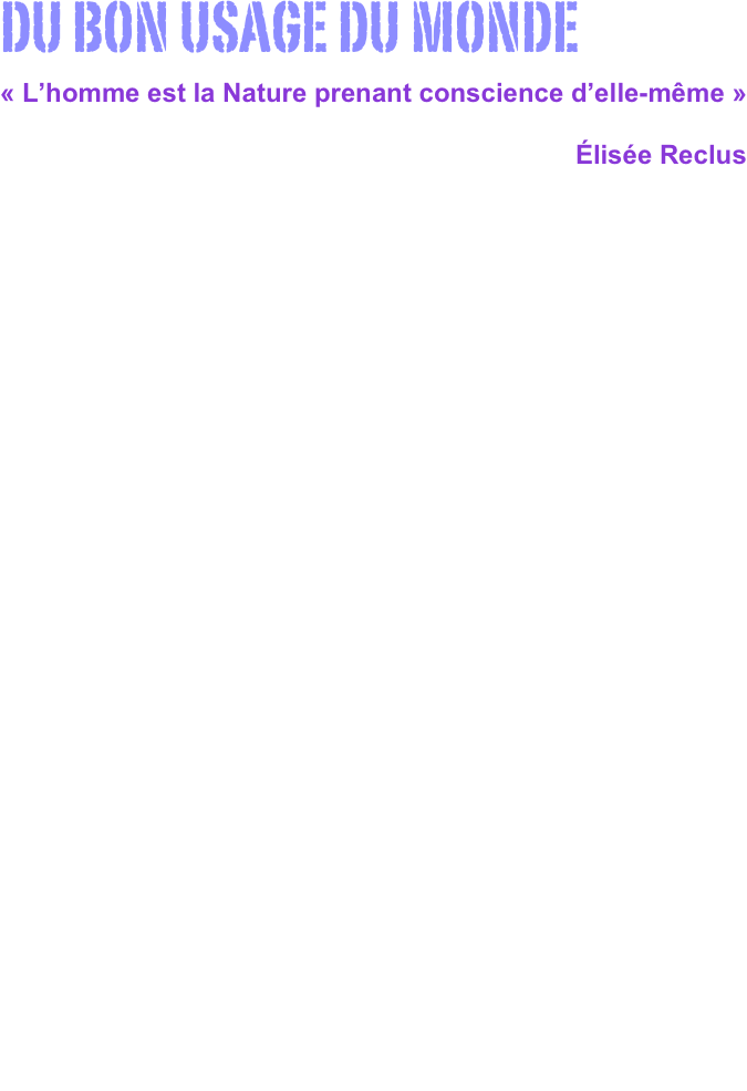 

DU BON USAGE DU MONDE
« L’homme est la Nature prenant conscience d’elle-même »
                                                                              Élisée Reclus












    La collection La Découverte a contribué à remettre au goût du jour des textes aussi fondamentaux que L’homme et la terre d’Élisée Reclus, Premières ascensions du Mont-Blanc de Horace Bénédict de Saussure, ou Lettres de voyage de la première moitié du XXe siècle de Pierre Teilhard de Chardin…

    Mais aussi, plus appliqués au cas de l’expansion européenne :  La conquête du Mexique de Hernan Cortès, Tzotzil de J.P. Jolete, Très brève relation de la destruction des Indes de Bartholomé de Las Casas, ou La découverte de l’Amérique, de Christophe Colomb.
    La collection, d’ailleurs, ne pouvait pas aller sans revisiter l’histoire de la conquête de la planète avec Le Devisement du monde de Marco Polo, Voyages dans l’Amérique équinoxiale d’Alexander von Humboldt, ou Voyage autour du monde sur l'Astrolabe et la Boussole, de Jean-François de Lapérouse…
    Plus proche de nous, Impressions de voyages en Suisse d’Alexandre Dumas et Le voyage des innocents de Mark Twain.
    D’autres, connus et moins connus, seront présents dans la collection : Pérégrinations d’une paria de Flora Tristan, Voyage à Tombouctou de René Caillé, Promenade dans Rome de Stendhal, Le paradis des infidèles de Mehmed Efendi, Voyage en Hollande de Denis Diderot, et Voyage d’un naturaliste de Charles Darwin ! Parmi les plus célèbres, il faut citer l’éminent essayiste proche-oriental Ibn Battûta, auteur de Voyages.

