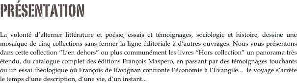 PRÉSENTATION

La volonté d’alterner littérature et poésie, essais et témoignages, sociologie et histoire, dessine une mosaïque de cinq collections sans fermer la ligne éditoriale à d’autres ouvrages. Nous vous présentons dans cette collection “L’en dehors” ou plus communément les livres “Hors collection” un panorama très étendu, du catalogue complet des éditions François Maspero, en passant par des témoignages touchants ou un essai théologique où François de Ravignan confronte l’économie à l’Évangile...  le voyage s’arrête  le temps d’une description, d’une vie, d’un instant...
 



