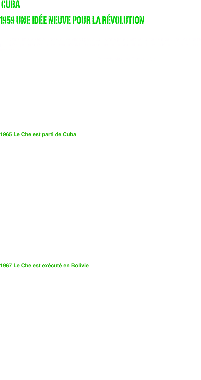  CUBA
1959 UNE IDÉE NEUVE POUR LA RÉVOLUTION
                                                           
    « Dans les années soixante, on ne venait pas à La Havane pour chercher la douceur de vivre, mais attiré par l’idée que, peut-être, dans cette révolution toute neuve, on trouverait pour l’humanité une autre manière de vivre. »                    
                                                                                    François Maspero Transit & Cie







1965 Le Che est parti de Cuba


 
    Une poignée de jeunes gens avaient entrepris en 1959, comme l’a écrit Régis Debray, de « réinventer la révolution » et le peuple cubain les avait pris au mot : en 1963, réforme agraire, nationalisations, alphabétisation, éliminations de la corruption et de la dépendance, tout cela avait un sens, méritait d'être défendu et dessinait un avenir que l’on pouvait sentir à portée de main et non seulement à portée de rêve. Le choix entre la violence de l’économie de marché américaine et la violence de la coercition soviétique n’était plus la seule alternative. 
    Le Che est parti de Cuba en 1965, parce qu’il a eu des divergences politiques avec Fidel Castro. 
    Il cherchait à vaincre les difficultés en fonction d’un but immuable : la nécessité de changer une réalité, celle de l’inégalité imposée aux peuples d’Amérique latine, “las”, suivant ses propres termes, « d’être opprimés, persécutés, exploités à l’extrême ». Fidel, certes, ne parlait pas autrement. Mais, sous le discours, il érigeait son maintien au pouvoir comme condition absolue de la réalisation de ce but, remplaçant tout bonnement, à son profit, la fin par les moyens.

1967 Le Che est exécuté en Bolivie

    Le Che, terrible empêcheur de tourner en rond, gênait tout le monde. Pour Washington, ses mises en cause radicales de l’ordre planétaire étaient un intolérable danger pour le maintien de la domination américaine : il était l’homme à abattre. Pour Moscou, lorsque, après cinq ans d’expérience, il en est venu à remettre également en cause les paradis socialistes, auxquels, de toute évidence, il avait longtemps cru, il est devenu également l’homme à abattre. Le Che est allé en Bolivie pour des raisons politiques, la guérilla étant pour lui, de par son expérience, la continuation de la politique par d’autres moyens et, dans la situation donnée, le seul moyen politique d’atteindre le but poursuivi.     Deux ans avant son exécution physique en 1967 en Bolivie, le Che a fait l’objet d'une liquidation politique. De la première découle la seconde. Si le Che a été tué en Bolivie, c’est parce qu’il y a eu, finalement, un consensus pour tuer le projet dont il était porteur et qui l’avait conduit là.                                                         François Maspero Extraits de la préface 
                                                        Che Guevara, photos de René Burri.






