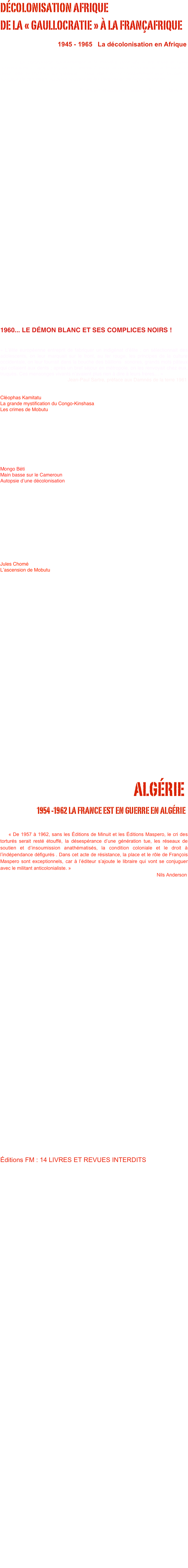 DÉCOLONISATION AFRIQUE
DE LA « GAULLOCRATIE » À LA FRANÇAFRIQUE
                              
                                1945 - 1965   La décolonisation en Afrique


    « La colonisation contrairement à la manière dont elle a été traité et reste communément traité n’est pas  un élément marginal dans l’histoire de  le France, ni dans celle de l’histoire européenne… Mais elle s’inscrit constamment avec virulence, au cœur de ces idées, au point souvent de les déterminer de façon décisives »                                                           Préface à Massacres coloniaux François Maspero




































1960... LE DÉMON BLANC ET SES COMPLICES NOIRS !


 
« L’élite européenne entreprit de fabriquer un indigénat d’élite ; on sélectionnait des adolescents, on leur marquait sur le front, au fer rouge, les principes de la culture occidentale, on leur fourrait dans la bouche des bâillons  sonores, grands mots pâteux qui collaient aux dents ; après un bref séjour en métropole, on les renvoyait chez eux, truqués. Ces mensonges vivants n’avaient plus rien à dire à leurs frères… »
                                                  Jean-Paul Sartre, préface aux Damnés de la terre 1961


Cléophas Kamitatu
La grande mystification du Congo-Kinshasa
Les crimes de Mobutu

Livre interdit en 1971 comme « de provenance étrangère ». Inculpation de l'éditeur pour injure à chef d'État étranger : condamnation à deux mois de prison, 18 000 F d'amende. Deuxième édition augmentée en octobre 1971. Nouvelle inculpation pour reproduction d'ouvrages interdits. Condamnation en 1973 à 6 000 F d'amende. 
Mobutu qui n'a pu empêcher ni la parution ni le rachat de l'édition va obtenir du gouvernement français l’interdiction du livre en s'appuyant sur une loi qui permet d'interdire, sans donner de motifs, les ouvrages  d'origine étrangère. 

Mongo Béti
Main basse sur le Cameroun
Autopsie d’une décolonisation

Livre interdit en juillet 1972 comme « de provenance étrangère », Mongo Béti était professeur agrégé et fonctionnaire français, détenteur du passeport français! 

« Ernest Ouandié dirigeant de l’UPC conserve un noyau de maquisards jusqu’en août 1970. Il est arrêté le 21 août 1970 lors d’un déplacement organisé par Mgr Albert Ndongmo, évêque de Nkongsamba. Il sera jugé avec d’autres compagnons et l’évêque, pour complot visant à assassiner Ahmadou Ahidjo, le chef de l’État, grand ami de la France. Lors d’une parodie de procès devant le Tribunal Permanent Militaire à Yaoundé. Son avocat, Me de Felice, se voit refuser l’entrée au Cameroun. Ouandié sera fusillé sur la place de Baffousam avec deux autres de ses camarades le 15 janvier 1971. »

Jules Chomé 
L’ascension de Mobutu

Livre interdit en 1974
































                                                   ALGÉRIE
                            1954 -1962 La France est en guerre en Algérie


    « De 1957 à 1962, sans les Éditions de Minuit et les Éditions Maspero, le cri des torturés serait resté étouffé, la désespérance d’une génération tue, les réseaux de soutien et d’insoumission anathématisés, la condition coloniale et le droit à l’indépendance défigurés . Dans cet acte de résistance, la place et le rôle de François Maspero sont exceptionnels, car à l’éditeur s’ajoute le libraire qui vont se conjuguer avec le militant anticolonialiste. »                                                                                                                                         Nils Anderson
















                    Alors même que le système colonial français s’effondrait (La défaite de Dien Ben Phu et l’indépendance de l’Indochine en 1954, le Maroc et la Tunisie sont en état d’insurrection depuis 1952 et seront indépendants en 1955 et 1956), en Algérie la Quatrième République se révèle incapable de mettre fin à l’ordre colonial. C’est le mouvement national algérien, en décidant de recourir à la lutte armée dans la nuit du 31 octobre au 1er novembre 1954, qui fera éclater les contradictions de la présence française et imposera en 1962 l’indépendance de l’Algérie.
                    Mais cette guerre fut également une véritable guerre civile au sein de la société française. Dès le début du conflit, des militants français vont aider le mouvement de libération nationale algérien et s’affronter aux gouvernements successifs de la Quatrième puis de la Cinquième République : dénonciation de la guerre, dénonciation des pouvoirs spéciaux de 1956 par une extrême minorité de Français, aide directe au FLN, dénonciation de la torture, appel à l’insoumission avec le Manifeste des 121 en 1960, publication des thèses du FLN… Des hommes et des femmes s’opposeront à cette guerre et à l’extrême droite qui, avec l’OAS, répand la mort dans les rues algériennes et françaises. 
               Cette guerre a conjugué les caractéristiques d’une lutte de libération nationale et celles d’une véritable guerre civile au sein de la société française. La guerre de libération nationale algérienne va transformer le paysage culturel et politique français et tout particulièrement pour les forces politiques de la gauche. Des forces politiques et associatives nouvelles émergent du soutien apporté au FLN.

Éditions FM : 14 LIVRES ET REVUES INTERDITS













Frantz Fanon : Sociologie d’une révolution 
(l’an V de la révolution algérienne). Saisi en 1959, 1960, 1961. Motif de l’inculpation : atteinte à la sûreté intérieure de l'État, 
incitation de militaires à la désertion, injures envers l'armée. Maurice Maschino : Le refus. Saisi en 1960. Motif de l’inculpation : incitation, de militaires à la désertion. Le droit à l’insoumission. Saisi en 1961. Motif de l’inculpation : incitation de militaires à la désertion. André Mandouze : La révolution algérienne par les textes. Saisi en 1961, puis remis en circulation (non-lieu). Maurice Maschino : L'engagement. Saisi en 1961. Motif de l’inculpation : incitation de militaires à la désertion. Paulette Peju : Les harkis à Paris. Saisi en 1961 Frantz Fanon : Les damnés de la terre.  Saisi dès parution en 1961.Ratonnades à Paris. Saisi en 1961. Rocine Bouzaher : Des voix dans la casbah. Saisi en 1961. Motif de l’inculpation : injures envers l'armée. Nuremberg pour l'Algérie I. Saisi en 1961. Motif de l’inculpation : atteinte à l'intégrité du territoire. Nuremberg pour l'Algérie II. Saisi en 1961. Motif de l’inculpation : incitation de militaires à la désertion. Revue Partisans n° 1. Saisie en 1961. Revue Partisans n° 2. Saisie en 1961. (Tout le premier tirage, saisi à l'imprimerie, a été détruit.) Revue Partisans n° 3. Saisie en 1962. 
