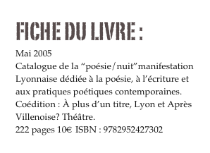 FICHE DU LIVRE : 
Mai 2005
Catalogue de la “poésie/nuit”manifestation 
Lyonnaise dédiée à la poésie, à l’écriture et aux pratiques poétiques contemporaines.
Coédition : À plus d’un titre, Lyon et Après Villenoise? Théâtre.
222 pages 10€ ISBN : 9782952427302
Commander