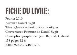 FICHE DU LIVRE : 
Février 2010
Auteur : Daniel Sygit
Titre : Quatorze horizons carboniques
Couverture : Peinture de Daniel Sygit
Conception graphique : Jean Baptiste Cabaud
158 pages 12 € 
ISBN: 978-2-917486-17-7.
Commander