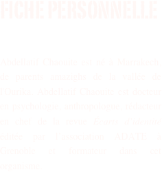 Fiche personnelle


Abdellatif Chaouite est né à Marrakech, de parents amazighs de la vallée de l'Ourika. Abdellatif Chaouite est docteur en psychologie, anthropologue, rédacteur en chef de la revue Écarts d’identité éditée par l’association ADATE à Grenoble et formateur dans cet organisme.


