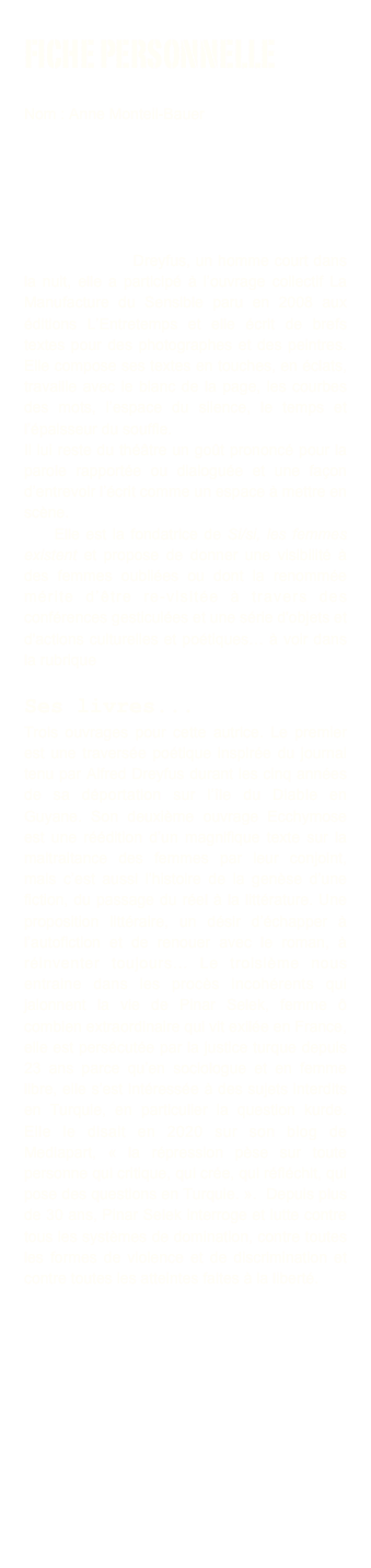 Fiche personnelle

Nom : Anne Monteil-Bauer 

Elle a dirigé la compagnie de théâtre l'Attrape-Silence-Silence, puis s'est consacrée à l'écriture, tout en faisant un plongeon radical dans l'histoire des femmes.  À plus d’un titre éditions a fait paraître, en 2009, son récit poétique Alfred Dreyfus, un homme court dans la nuit, elle a participé à l’ouvrage collectif La Manufacture du Sensible paru en 2008 aux éditions L’Entretemps et elle écrit de brefs textes pour des photographes et des peintres. Elle compose ses textes en touches, en éclats, travaille avec le blanc de la page, les courbes des mots, l’espace du silence, le temps et l’épaisseur du souffle.
Il lui reste du théâtre un goût prononcé pour la parole rapportée ou dialoguée et une façon d’entrevoir l’écrit comme un espace à mettre en scène.
    Elle est la fondatrice de Si/si, les femmes existent et propose de donner une visibilité à des femmes oubliées ou dont la renommée mérite d’être re-visitée à travers des conférences gesticulées et une série d'objets et d'actions culturelles et poétiques… à voir dans la rubrique si/si.

Ses livres... 
Trois ouvrages pour cette autrice. Le premier est une traversée poétique inspirée du journal tenu par Alfred Dreyfus durant les cinq années de sa déportation sur l’île du Diable en Guyane. Son deuxième ouvrage Ecchymose est une réédition d’un magnifique texte sur la maltraitance des femmes par leur conjoint, mais c’est aussi l’histoire de la genèse d’une fiction, du passage du réel à la littérature. Une proposition littéraire, un désir d’échapper à l’autofiction et de renouer avec le roman, à réinventer toujours… Le troisième nous entraine dans les procès incohérents qui jalonnent la vie de Pinar Selek, femme ô combien extraordinaire qui vit exilée en France, elle est persécutée par la justice turque depuis 23 ans parce qu’en sociologue et en femme libre, elle s’est intéressée à des sujets interdits en Turquie, en particulier la question kurde. Elle le disait en 2020 sur son blog de Mediapart, « la répression pèse sur toute personne qui critique, qui crée, qui réfléchit, qui pose des questions en Turquie. ».  Depuis plus de 30 ans, Pinar Selek interroge et lutte contre tous les systèmes de domination, contre toutes les formes de violence et de discrimination et contre toutes les atteintes faites à la liberté.


