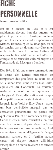 Fiche personnelle
Nom : Ignacio Padilla

Est né à Mexico en 1968, et il est rapidement devenu l’un des auteurs les plus importants du Mexique contem-porain. Il a mené ses études supérieures à México, Edimbourg et Salamanque, où il les conclut par un doctorat sur Cervantès et le diable. Puis il combine écriture et responsabilités éditoriales, activités de critique et de conseiller culturel auprès de l’ambassade du Mexique à Londres.

Dès 1994, il fait une entrée remarquée sur la scène des Lettres mexicaines en remportant des prix (trois au cours de la seule année 1994, dont le Prix Juan Rulfo, équivalent du Goncourt). La véritable maturité ne vient pourtant qu’après le Manifeste du Crack, déclaration médiatique d’un petit groupe de six écrivains, parmi lesquels Jorge Volpi et Eloy Urroz :  après un bon demi-siècle marqué par les écrasantes personnalités de poètes tels qu’Octavio Paz et de romanciers tels que Carlos Fuentes, l’idée consistait à en finir avec le « boom », et précisément à éviter toute proposition programmatique, tout chauvinisme, toute allégeance à l’enga-gement sartrien, et à n’enfiler aucun carcan ni risquer aucune définition susceptibles de tuer le mystère des œuvres à venir.
