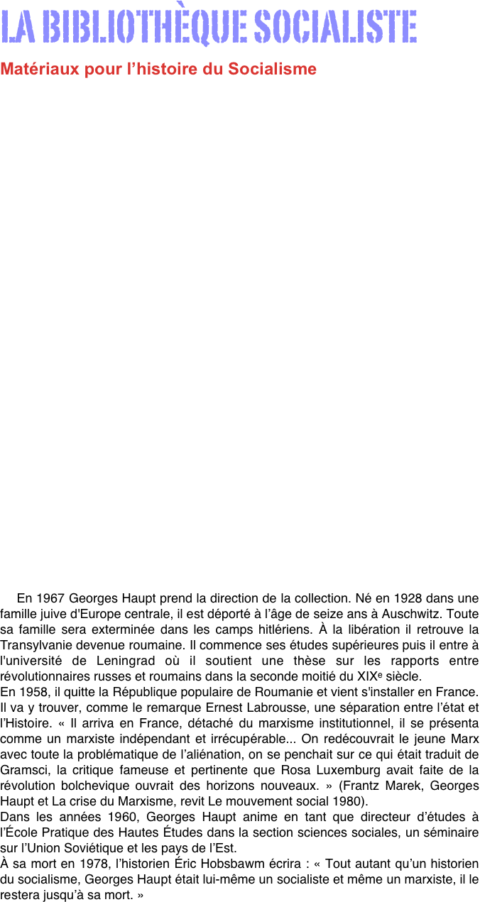 

LA BIBLIOTHÈQUE SOCIALISTE
Matériaux pour l’histoire du Socialisme












  



Quand François Maspero crée en 1963, la collection Bibliothèque Socialiste, il a cette volonté que nous retrouvons dans l’ensemble de son travail éditorial, faire connaître, expliquer, donner des outils à celles et ceux qui veulent œuvrer à la transformation du monde. à l’époque, les travaux sur l’histoire du socialisme sont extrêmement pauvres en France et pénètrent seulement quelques champs d'études universitaires.

 « La Bibliothèque Socialiste est créée pour accueillir les textes fondateurs de l’histoire du socialisme et des études contemporaines sur le sujet. Son premier livre est L’ ABC du communisme de Nikolaï Boukharine, suivi de Grève de masse, partis et syndicats de Rosa Luxemburg. » (Julien Hage). 


    En 1967 Georges Haupt prend la direction de la collection. Né en 1928 dans une famille juive d'Europe centrale, il est déporté à l’âge de seize ans à Auschwitz. Toute sa famille sera exterminée dans les camps hitlériens. À la libération il retrouve la Transylvanie devenue roumaine. Il commence ses études supérieures puis il entre à l'université de Leningrad où il soutient une thèse sur les rapports entre révolutionnaires russes et roumains dans la seconde moitié du XIXe siècle. 
En 1958, il quitte la République populaire de Roumanie et vient s'installer en France. Il va y trouver, comme le remarque Ernest Labrousse, une séparation entre l’état et l’Histoire. « Il arriva en France, détaché du marxisme institutionnel, il se présenta comme un marxiste indépendant et irrécupérable... On redécouvrait le jeune Marx avec toute la problématique de l’aliénation, on se penchait sur ce qui était traduit de Gramsci, la critique fameuse et pertinente que Rosa Luxemburg avait faite de la révolution bolchevique ouvrait des horizons nouveaux. » (Frantz Marek, Georges Haupt et La crise du Marxisme, revit Le mouvement social 1980). 
Dans les années 1960, Georges Haupt anime en tant que directeur d’études à l’École Pratique des Hautes Études dans la section sciences sociales, un séminaire sur l’Union Soviétique et les pays de l’Est. 
À sa mort en 1978, l’historien Éric Hobsbawm écrira : « Tout autant qu’un historien du socialisme, Georges Haupt était lui-même un socialiste et même un marxiste, il le restera jusqu’à sa mort. »

