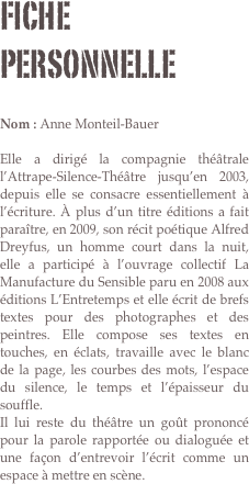 Fiche personnelle

Nom : Anne Monteil-Bauer 

Elle a dirigé la compagnie théâtrale l’Attrape-Silence-Théâtre jusqu’en 2003, depuis elle se consacre essentiellement à l’écriture. À plus d’un titre éditions a fait paraître, en 2009, son récit poétique Alfred Dreyfus, un homme court dans la nuit, elle a participé à l’ouvrage collectif La Manufacture du Sensible paru en 2008 aux éditions L’Entretemps et elle écrit de brefs textes pour des photographes et des peintres. Elle compose ses textes en touches, en éclats, travaille avec le blanc de la page, les courbes des mots, l’espace du silence, le temps et l’épaisseur du souffle.
Il lui reste du théâtre un goût prononcé pour la parole rapportée ou dialoguée et une façon d’entrevoir l’écrit comme un espace à mettre en scène.

