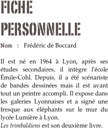 Fiche personnelle
Nom : Frédéric de Boccard 

Il est né en 1964 à Lyon, après ses études secondaires, il intègre l'école Émile-Cohl. Depuis, il a été scénariste de bandes dessinées mais il est avant tout un peintre accompli. Il expose dans les galeries Lyonnaises et a signé une fresque aux éléphants sur le mur du lycée Lumière à Lyon.
Les trimbaldiens est son deuxième livre.
