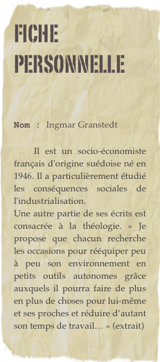 Fiche personnelle

Nom : Ingmar Granstedt 

    Il est un socio-économiste français d'origine suédoise né en 1946. Il a particulièrement étudié les conséquences sociales de l'industrialisation. 
Une autre partie de ses écrits est consacrée à la théologie. « Je propose que chacun recherche les occasions pour rééquiper peu à peu son environnement en petits outils autonomes grâce auxquels il pourra faire de plus en plus de choses pour lui-même et ses proches et réduire d’autant son temps de travail… » (extrait)
