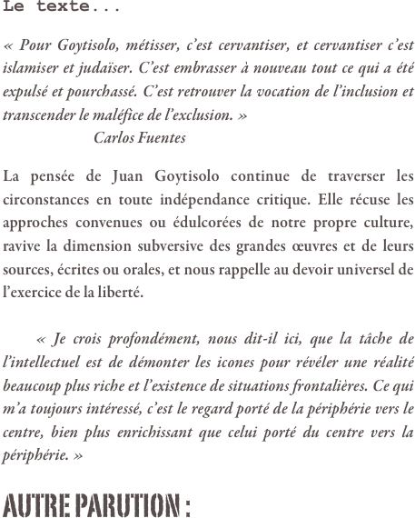 Le texte...

« Pour Goytisolo, métisser, c’est cervantiser, et cervantiser c’est islamiser et judaïser. C’est embrasser à nouveau tout ce qui a été expulsé et pourchassé. C’est retrouver la vocation de l’inclusion et transcender le maléfice de l’exclusion. » 
		        Carlos Fuentes

La pensée de Juan Goytisolo continue de traverser les circonstances en toute indépendance critique. Elle récuse les approches convenues ou édulcorées de notre propre culture, ravive la dimension subversive des grandes œuvres et de leurs sources, écrites ou orales, et nous rappelle au devoir universel de l’exercice de la liberté.

	« Je crois profondément, nous dit-il ici, que la tâche de l’intellectuel est de démonter les icones pour révéler une réalité beaucoup plus riche et l’existence de situations frontalières. Ce qui m’a toujours intéressé, c’est le regard porté de la périphérie vers le centre, bien plus enrichissant que celui porté du centre vers la périphérie. »

AUTRE PARUTION :

							                                      
