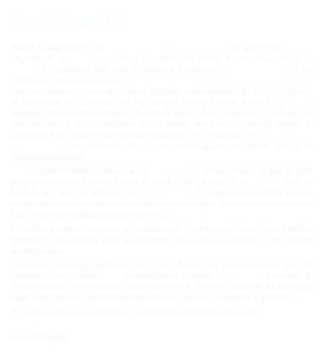 Fiche personnelle 

Patrick Chamoiseau, né le 3 décembre 1953 à Fort-de-France, est un écrivain français originaire de la Martinique. Auteur de romans, de contes, d'essais, théoricien de la créolité, il a également écrit pour le théâtre et le cinéma. Le prix Goncourt lui a été décerné en 1992 pour son roman Texaco.
Son œuvre dépeint les traits de la culture populaire martiniquaise, celle des petites gens et de leurs combats. Chronique des Sept misères évoque le triste destin des djobeurs, hommes à tout faire sur les marchés de Fort-de-France, dont la présence se fit de plus en plus rare avec la perte d'influence de ces mêmes marchés. Cet ouvrage déplore la disparition d'une créativité qui alimentait l'identité créole. Il dénonce avec Chronique des sept misères l'acculturation du peuple martiniquais, largement due à la départementalisation.
Texaco explore l'histoire moderne de la Martinique. Ce roman revisite l'épopée du petit peuple martiniquais à travers le récit du combat des habitants d'un bidonville situé en bord de mer, près des raffineries de Fort-de-France. Il évoque ainsi le combat pour la sauvegarde de certains modes de vie authentiquement créoles. Texaco est reconnu comme l'une des œuvres antillaises majeures de la fin du xxe siècle.
Cherchant à restituer les saveurs et les douleurs de l'existence caribéenne, l'auteur préfère cependant l'évocation du passé au détriment d'une trame se déroulant à une époque contemporaine.
Chamoiseau interroge également les formes d'expression créoles. Prenant acte de l'existence d'une culture créole essentiellement travaillée par l'oralité, il envisage le développement d'une littérature orale pour laquelle l'écrivain, héritant des tournures orales et des conteurs créoles, aurait pour rôle de s'ériger en « marqueur de paroles ».
Il évoque sa démarche littéraire et son itinéraire artistique dans l'essai Écrire en pays dominé.
Source Wiipédia
