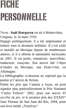 Fiche personnelle

Nom : Saúl Ibargoyen est né à Montevideo, Uruguay, le 26 mars 1930. 
Engagé politiquement, il a été emprisonné et torturé sous la dictature militaire. Il s’est exilé et installé au Mexique depuis de nombreuses années, et il a obtenu la nationalité mexicaine en 2001. Il est poète, romancier, nouvelliste, traducteur, essayiste. Son œuvre fait l’objet d’études au Mexique, aux Etats-Unis, en Allemagne.
La bibliographie ci-dessous ne reprend que la poésie et l’œuvre de fiction.
Parmi les prix que l’auteur a reçus, on peut signaler plus particulièrement le Prix National “Carlos Pellicer” 2002, pour son œuvre El escriba de pie, et le premier prix des XXXIVè Jeux Floraux de San Juan del Río, 2004, pour son livre inédit ¿Palabras?

