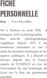 Fiche personnelle
Nom : Yves Neyrolles 

Né à Nantua en août 1942,  il enseigne, écrit et photographie. Son activité photographique s'applique depuis 1972 à de nombreux domaines et vise à relier les données techniques et les aspects poétiques. Il a illustré le dossier déposé par la France auprès de l'UNESCO en vue de l'inscription du site historique de Lyon sur la liste du patrimoine mondial.