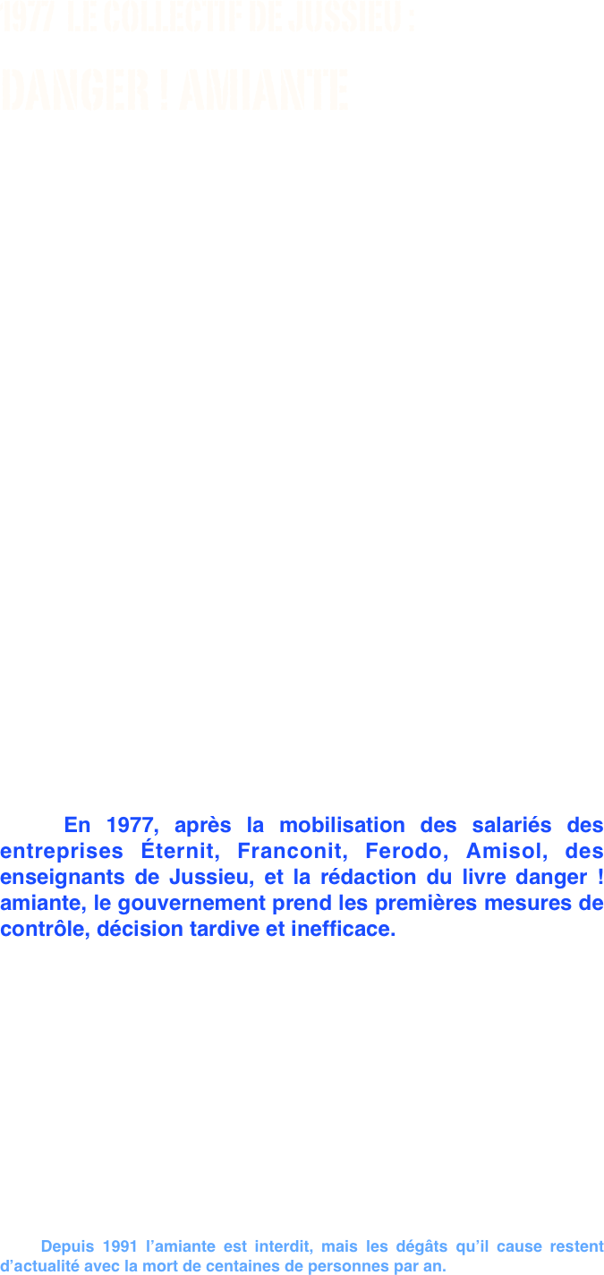 
1977  LE COLLECTIF DE JUSSIEU :
DANGER ! AMIANTE
                              
          					  « La lutte contre la pollution est une lutte contre les pollueurs, c'est-à-dire contre ceux qui détiennent le pouvoir dans les entreprises. Elle n’est pas en dehors de la lutte des classes. Très vite nous 
avons appris à connaître les adversaires : les patrons des grandes firmes ceux qui jouent de la trique, ceux qui essaient d’endormir, les cyniques et les rusés. » 

                                                                                Préface  danger ! amiante 1977 



 















    
    L'amiante est un matériau d'isolation incombustible efficace et peu onéreux présent dans l’industrie depuis la fin du XIXe siècle. Mais dès 1906 Denis Auribeault, inspecteur du travail, constatait le danger de l'amiante chez les travailleurs d'une filature de Condé-sur-Noireau, dans le Calvados. 

    En 1977, après la mobilisation des salariés des entreprises Éternit, Franconit, Ferodo, Amisol, des enseignants de Jussieu, et la rédaction du livre danger ! amiante, le gouvernement prend les premières mesures de contrôle, décision tardive et inefficace. 

    En 2005,  trente ans après la parution du  livre danger ! amiante le rapport sénatorial d'information nº 37 donne raison au collectif de Jussieu… ! « Le caractère applicable du décret de 1977 a été contesté dès cette époque. Ainsi, dans leur ouvrage de 1977, danger ! amiante, les chercheurs de Jussieu notaient que « le défaut principal de la norme définie comme une moyenne dans le temps est que cela permet les pires abus : par exemple, une machine très polluante fonctionnant deux heures par jour et polluant tout un atelier, peut très bien respecter la norme... Ainsi, le système des moyennes sur 8 heures que le décret de 1977 avait mis en place pour mesurer le risque n'était pas adapté pour saisir les pics d'empoussièrement que les experts considéraient comme une des principales causes des pathologies de l'amiante. »


    Depuis 1991 l’amiante est interdit, mais les dégâts qu’il cause restent d’actualité avec la mort de centaines de personnes par an.

