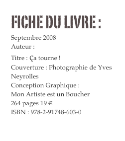 FICHE DU LIVRE : 
Septembre 2008
Auteur : Yves Neyrolles 
Titre : ça tourne !
Couverture : Photographie de Yves Neyrolles 
Conception Graphique : 
Mon Artiste est un Boucher
264 pages 19 € 
ISBN : 978-2-91748-603-0
Commander
