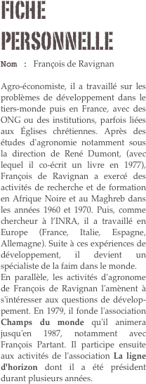 Fiche personnelle
Nom : François de Ravignan 

Agro-économiste, il a travaillé sur les problèmes de développement dans le tiers-monde puis en France, avec des ONG ou des institutions, parfois liées aux Églises chrétiennes. Après des études d'agronomie notamment sous la direction de René Dumont, (avec lequel il co-écrit un livre en 1977), François de Ravignan a exercé des activités de recherche et de formation en Afrique Noire et au Maghreb dans les années 1960 et 1970. Puis, comme chercheur à l’INRA, il a travaillé en Europe (France, Italie, Espagne, Allemagne). Suite à ces expériences de développement, il devient un spécialiste de la faim dans le monde. 
En parallèle, les activités d'agronome de François de Ravignan l'amènent à s'intéresser aux questions de dévelop-pement. En 1979, il fonde l'association Champs du monde qu'il animera jusqu'en 1987, notamment avec François Partant. Il participe ensuite aux activités de l'association La ligne d'horizon dont il a été président durant plusieurs années.