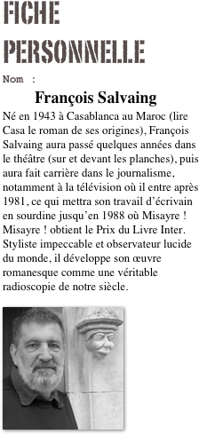 Fiche personnelle
Nom : 	François Salvaing
Né en 1943 à Casablanca au Maroc (lire Casa le roman de ses origines), François Salvaing aura passé quelques années dans le théâtre (sur et devant les planches), puis aura fait carrière dans le journalisme, notamment à la télévision où il entre après 1981, ce qui mettra son travail d’écrivain en sourdine jusqu’en 1988 où Misayre ! Misayre ! obtient le Prix du Livre Inter. Styliste impeccable et observateur lucide du monde, il développe son œuvre romanesque comme une véritable radioscopie de notre siècle.

￼




