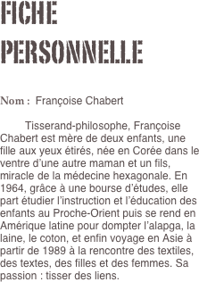 Fiche personnelle

Nom :  Françoise Chabert

	Tisserand-philosophe, Françoise Chabert est mère de deux enfants, une fille aux yeux étirés, née en Corée dans le ventre d’une autre maman et un fils, miracle de la médecine hexagonale. En 1964, grâce à une bourse d’études, elle part étudier l’instruction et l’éducation des enfants au Proche-Orient puis se rend en Amérique latine pour dompter l’alapga, la laine, le coton, et enfin voyage en Asie à partir de 1989 à la rencontre des textiles, des textes, des filles et des femmes. Sa passion : tisser des liens.