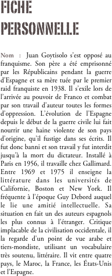 Fiche personnelle

Nom : Juan Goytisolo s’est opposé au franquisme. Son père a été emprisonné par les Républicains pendant la guerre d’Espagne et sa mère tuée par le premier raid franquiste en 1938. Il s’exile lors de l’arrivée au pouvoir de Franco et combat par son travail d’auteur toutes les formes d’oppression. L’évolution de l’Espagne depuis le début de la guerre civile lui fait nourrir une haine violente de son pays d’origine, qu’il fustige dans ses écrits. Il fut donc banni et son travail y fut interdit jusqu’à la mort du dictateur. Installé à Paris en 1956, il travaille chez Gallimard. Entre 1969 et 1975 il enseigne la littérature dans les universités de Californie, Boston et New York. Il fréquente à l’époque Guy Debord auquel le lie une amitié intellectuelle. Sa situation en fait un des auteurs espagnols les plus connus à l’étranger. Critique implacable de la civilisation occidentale, il la regarde d’un point de vue arabe et tiers-mondiste, utilisant un vocabulaire très soutenu, littéraire. Il vit entre quatre pays, le Maroc, la France, les États-Unis et l’Espagne.

