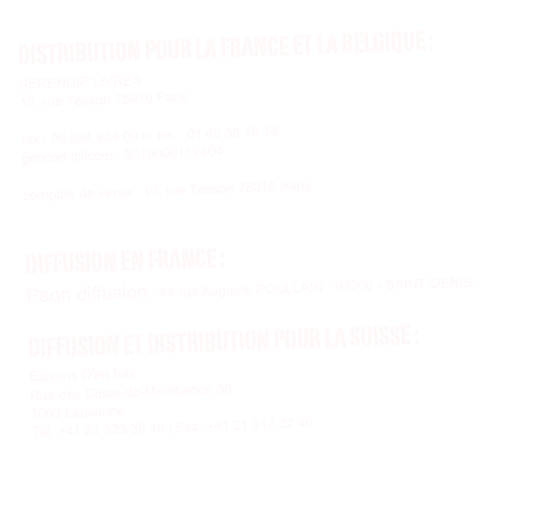 distribution POUR LA FRANCE ET LA BELGIQUE : 
SERENDIP LIVRES
10, rue Tesson 75010 Paris
contact@serendip-livres.fr
fax : 09 594 934 00 /// tél. : 01 40 38 18 14 
gencod dilicom : 3019000119404

comptoir de vente : 10, rue Tesson 75010 Paris

Diffusion EN FRANCE :
Paon diffusion : 44 rue Auguste POULLAIN - 93200 - SAINT-DENIS - contact@paon-diffusion.com
Diffusion et distribution POUR LA SUISSE :
Éditions D'en bas
Rue des Côtes-de-Montbenon 30
1003 Lausanne
Tél. +41 21 323 39 18 | Fax. +41 21 312 32 40
www.enbas.net


