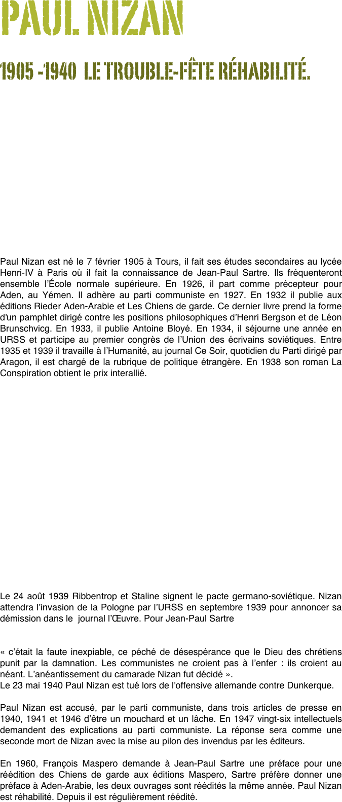 PAUL NIZAN
1905 -1940  LE TROUBLE-FÊTE RÉHABILITÉ.












Paul Nizan est né le 7 février 1905 à Tours, il fait ses études secondaires au lycée Henri-IV à Paris où il fait la connaissance de Jean-Paul Sartre. Ils fréquenteront ensemble l’École normale supérieure. En 1926, il part comme précepteur pour Aden, au Yémen. Il adhère au parti communiste en 1927. En 1932 il publie aux éditions Rieder Aden-Arabie et Les Chiens de garde. Ce dernier livre prend la forme d'un pamphlet dirigé contre les positions philosophiques d’Henri Bergson et de Léon Brunschvicg. En 1933, il publie Antoine Bloyé. En 1934, il séjourne une année en URSS et participe au premier congrès de l’Union des écrivains soviétiques. Entre 1935 et 1939 il travaille à l’Humanité, au journal Ce Soir, quotidien du Parti dirigé par Aragon, il est chargé de la rubrique de politique étrangère. En 1938 son roman La Conspiration obtient le prix interallié.

















Le 24 août 1939 Ribbentrop et Staline signent le pacte germano-soviétique. Nizan attendra l’invasion de la Pologne par l’URSS en septembre 1939 pour annoncer sa démission dans le  journal l’Œuvre. Pour Jean-Paul Sartre 

« c’était la faute inexpiable, ce péché de désespérance que le Dieu des chrétiens punit par la damnation. Les communistes ne croient pas à l’enfer : ils croient au néant. L’anéantissement du camarade Nizan fut décidé ». Le 23 mai 1940 Paul Nizan est tué lors de l'offensive allemande contre Dunkerque. Paul Nizan est accusé, par le parti communiste, dans trois articles de presse en 1940, 1941 et 1946 d’être un mouchard et un lâche. En 1947 vingt-six intellectuels demandent des explications au parti communiste. La réponse sera comme une seconde mort de Nizan avec la mise au pilon des invendus par les éditeurs.En 1960, François Maspero demande à Jean-Paul Sartre une préface pour une réédition des Chiens de garde aux éditions Maspero, Sartre préfère donner une préface à Aden-Arabie, les deux ouvrages sont réédités la même année. Paul Nizan est réhabilité. Depuis il est régulièrement réédité.