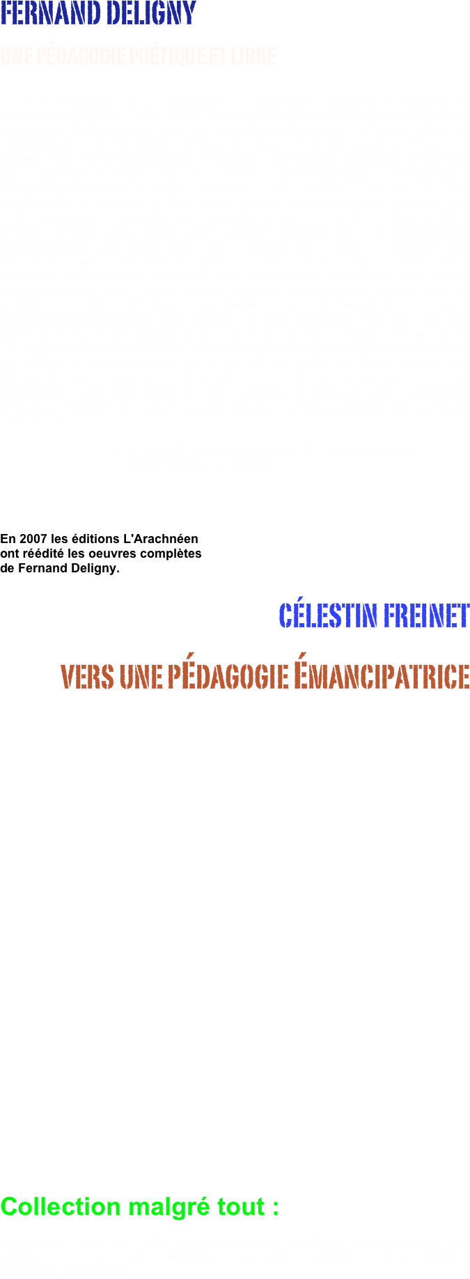 FERNAND DELIGNY 
UNE PÉDAGOGIE POÉTIQUE ET LIBRE
                                    De la pédagogie de la délinquance au réseau de l’autisme, le tournage du Moindre geste (1963 -1964) sert d’articulation entre les deux grandes périodes de la vie et de l’œuvre de Deligny : celle des expériences institutionnelles, en milieu urbain, avec de jeunes délinquants et psychotiques, pendant et après la guerre. Celle de la tentative des Cévennes, radicalement marginale et centrée sur l’autisme, à partir de 1967. À ces deux périodes correspondent schématiquement deux types d’écriture : la première ressortit au récit traditionnel, la seconde à une forme d’essai pédagogique et poétique qui mobilise tracés et légendes, photographie, vidéo et film. Entre 1944 et 1949, Deligny publie cinq livres, différemment inspirés de ses expériences pédagogiques. Les aphorismes de : Graine de crapule - conseils aux éducateurs qui voudraient la cultiver et Petit livre rouge de l’éducation libertaire, font toujours référence dans les milieux spécialisés. Les quatre autres sont des récits. La préface à la première édition de Les enfants ont des oreilles - recueil d’histoires et de fables - est un réquisitoire contre la pédagogie dogmatique et une apologie du récit improvisé. Pavillon 3 est une série de portraits des enfants et adolescents internés à l’asile d’Armentières. Les vagabonds efficaces est un récit autobiographique du séjour à la direction du Centre d’Observation et de Triage de la région du Nord, tandis que Puissants personnages, écrit pendant ce séjour, en serait le journal imaginaire. Dans une lettre à Félix Guattari, il parle de son Vagabonds efficaces comme d’un « tract qui était dans le ton des Auberges de Jeunesse d’alors... ».					      Extrait de Pédagogie poétique de Fernand Deligny, 
                                  Sandra Alvarez de Toledo



En 2007 les éditions L'Arachnéen 
ont réédité les oeuvres complètes 
de Fernand Deligny.
CÉLESTIN FREINET 
VERS UNE PéDAGOGIE éMANCIPATRICE



















 




                               Collection malgré tout :
Dans cette collection, Émile Copfermann édite, réédite et donne la parole aux différents courants de l'éducation populaire (CEMEA, cinéma, théatre, animation de quartier... ).