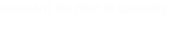 solidarité des peuples colonisés                                                          
       « Il est bien certain que le désir du colonisateur est que le transfert du pouvoir              politique qu’il détient se fasse au profit d'un héritier (personnage ou groupe d'intérêts) capable de lui assurer la conduite téléguidée des affaires du nouvel état et surtout la continuité du pouvoir économique au bénéfice de la métropole. »          

                                                                      Mehdi Ben Barka, écrits politiques 1965.